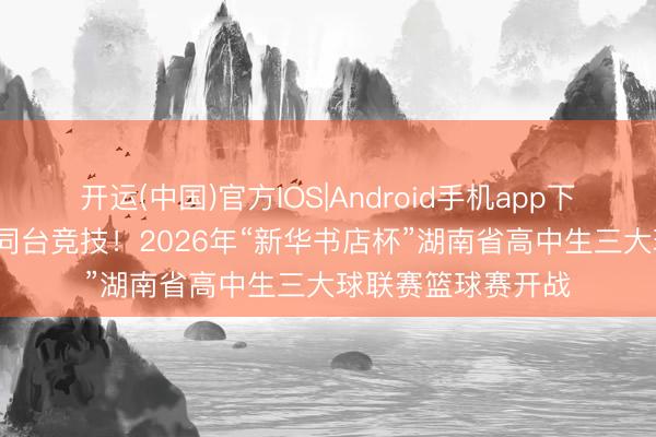 开运(中国)官方IOS|Android手机app下载 47支高中劲旅同台竞技！2026年“新华书店杯”湖南省高中生三大球联赛篮球赛开战