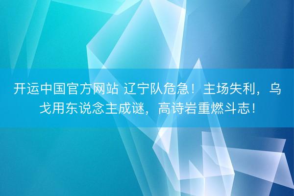开运中国官方网站 辽宁队危急！主场失利，乌戈用东说念主成谜，高诗岩重燃斗志！