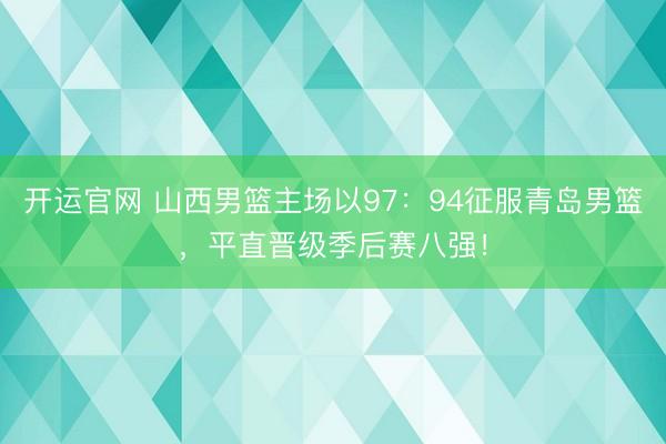 开运官网 山西男篮主场以97：94征服青岛男篮，平直晋级季后赛八强！