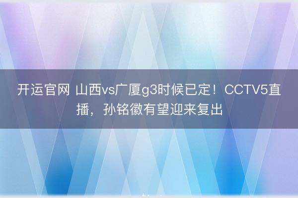 开运官网 山西vs广厦g3时候已定！CCTV5直播，孙铭徽有望迎来复出