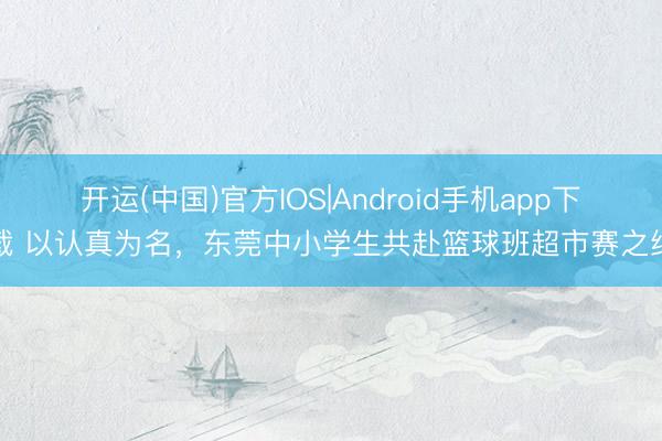 开运(中国)官方IOS|Android手机app下载 以认真为名，东莞中小学生共赴篮球班超市赛之约