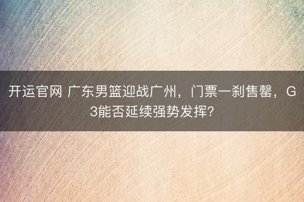 开运官网 广东男篮迎战广州，门票一刹售罄，G3能否延续强势发挥？