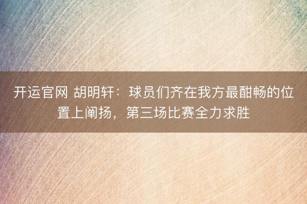 开运官网 胡明轩：球员们齐在我方最酣畅的位置上阐扬，第三场比赛全力求胜