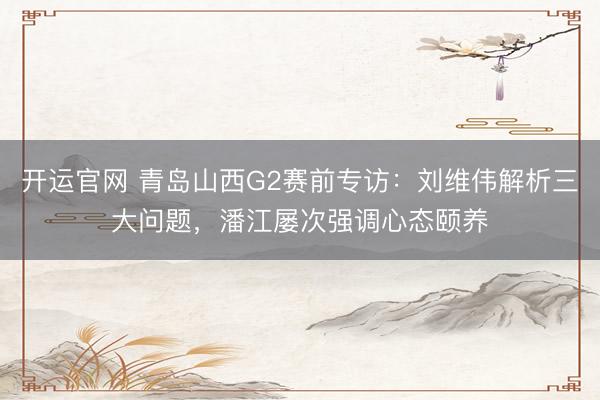 开运官网 青岛山西G2赛前专访：刘维伟解析三大问题，潘江屡次强调心态颐养