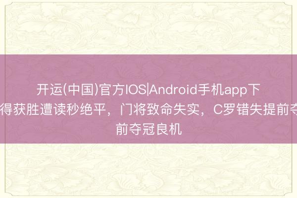 开运(中国)官方IOS|Android手机app下载 利雅得获胜遭读秒绝平，门将致命失实，C罗错失提前夺冠良机