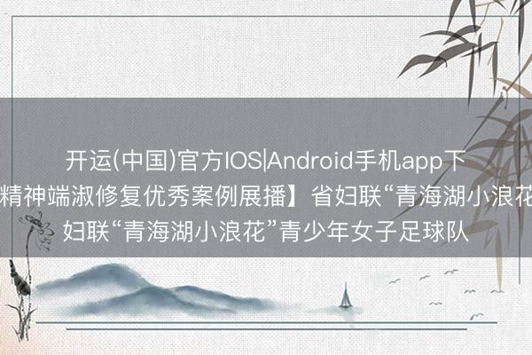 开运(中国)官方IOS|Android手机app下载 【2025年度全省精神端淑修复优秀案例展播】省妇联“青海湖小浪花”青少年女子足球队