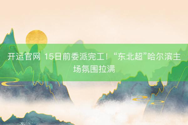 开运官网 15日前委派完工！“东北超”哈尔滨主场氛围拉满
