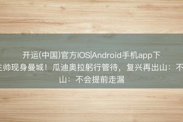 开运(中国)官方IOS|Android手机app下载 前国足主帅现身曼城！瓜迪奥拉躬行管待，复兴再出山：不会提前走漏