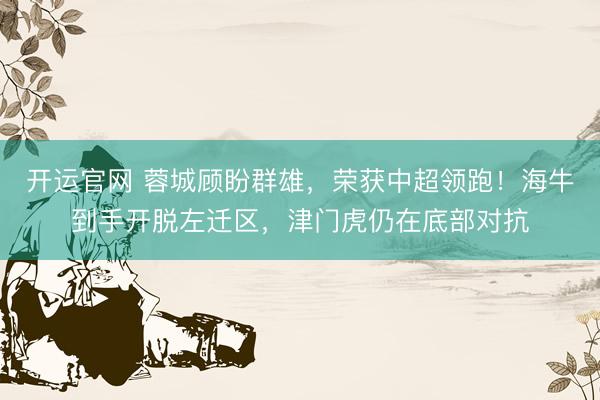 开运官网 蓉城顾盼群雄，荣获中超领跑！海牛到手开脱左迁区，津门虎仍在底部对抗