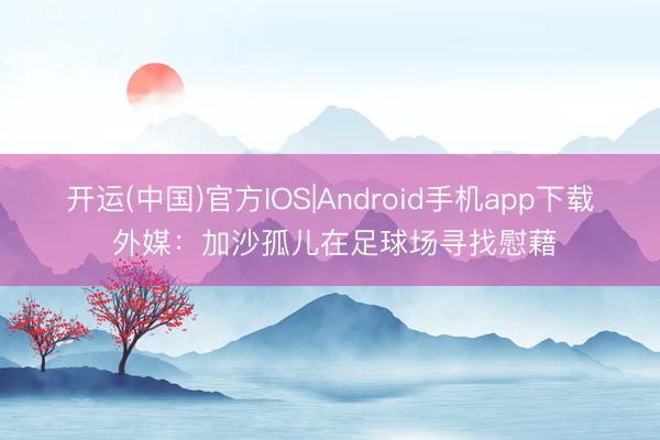 开运(中国)官方IOS|Android手机app下载 外媒：加沙孤儿在足球场寻找慰藉