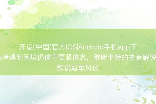 开运(中国)官方IOS|Android手机app下载 上海海港遇到困境仍信守要紧信念，穆斯卡特的执着解说冠军风仪