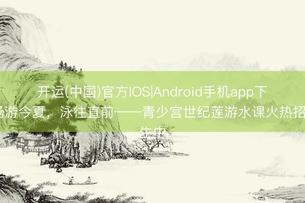 开运(中国)官方IOS|Android手机app下载 畅游今夏，泳往直前——青少宫世纪莲游水课火热招生中