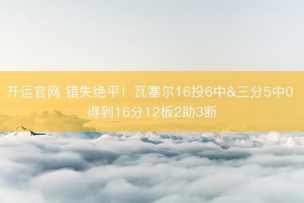开运官网 错失绝平！瓦塞尔16投6中&三分5中0 得到16分12板2助3断
