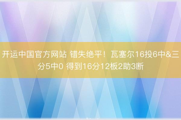 开运中国官方网站 错失绝平！瓦塞尔16投6中&三分5中0 得到16分12板2助3断
