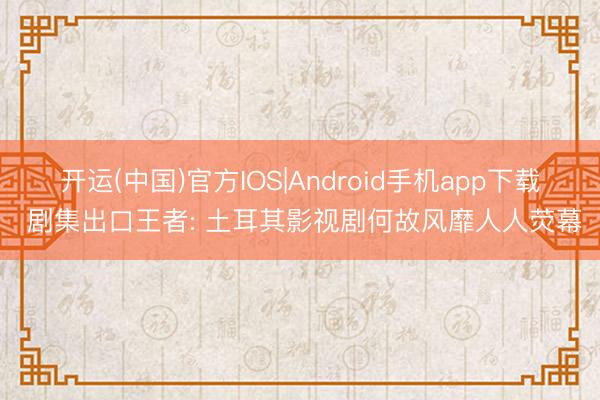 开运(中国)官方IOS|Android手机app下载 剧集出口王者: 土耳其影视剧何故风靡人人荧幕