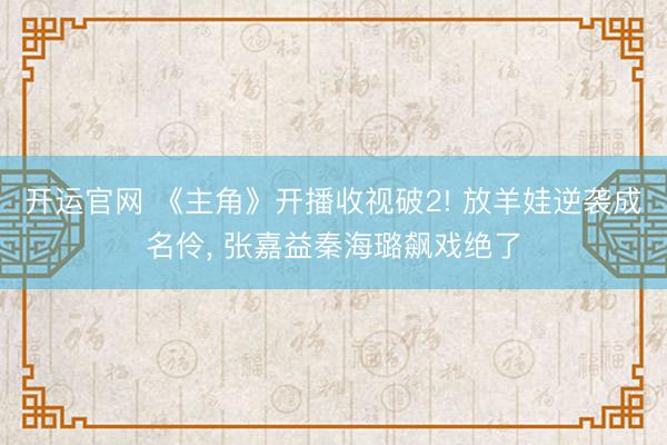 开运官网 《主角》开播收视破2! 放羊娃逆袭成名伶， 张嘉益秦海璐飙戏绝了