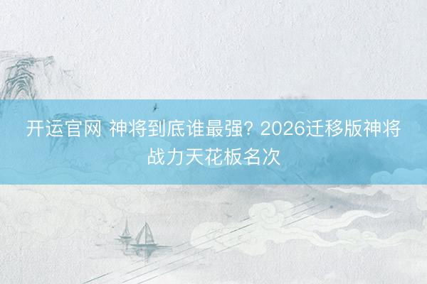 开运官网 神将到底谁最强? 2026迁移版神将战力天花板名次