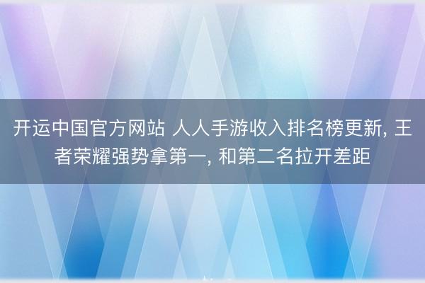 开运中国官方网站 人人手游收入排名榜更新， 王者荣耀强势拿第一， 和第二名拉开差距
