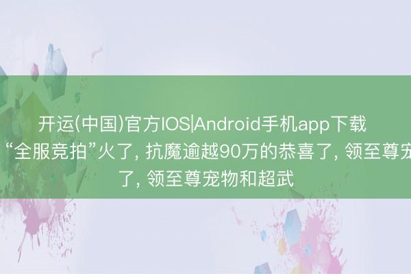 开运(中国)官方IOS|Android手机app下载 DNF手游: “全服竞拍”火了， 抗魔逾越90万的恭喜了， 领至尊宠物和超武