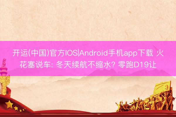 开运(中国)官方IOS|Android手机app下载 火花塞说车: 冬天续航不缩水? 零跑D19让
