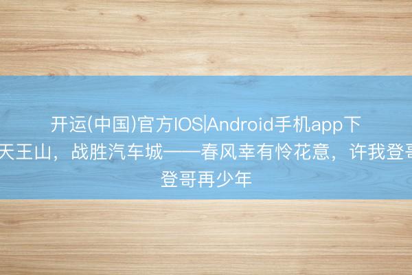 开运(中国)官方IOS|Android手机app下载 再上天王山，战胜汽车城——春风幸有怜花意，许我登哥再少年