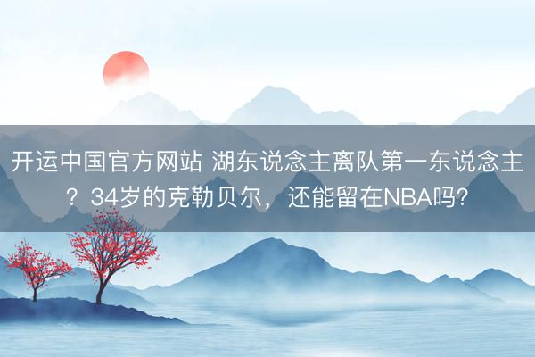 开运中国官方网站 湖东说念主离队第一东说念主？34岁的克勒贝尔，还能留在NBA吗？