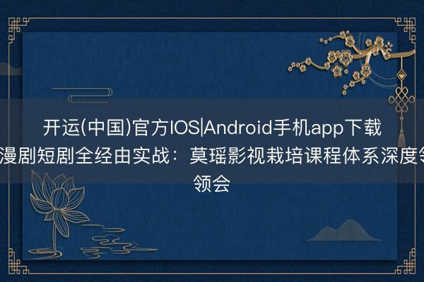 开运(中国)官方IOS|Android手机app下载 AI 漫剧短剧全经由实战：莫瑶影视栽培课程体系深度领会