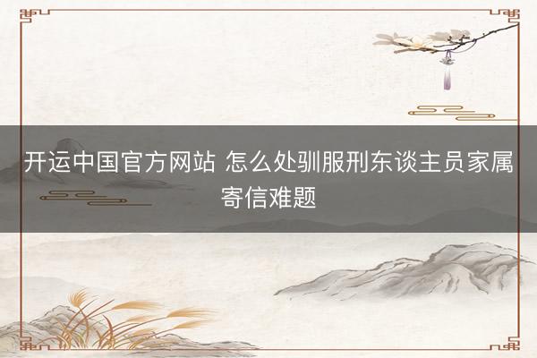 开运中国官方网站 怎么处驯服刑东谈主员家属寄信难题