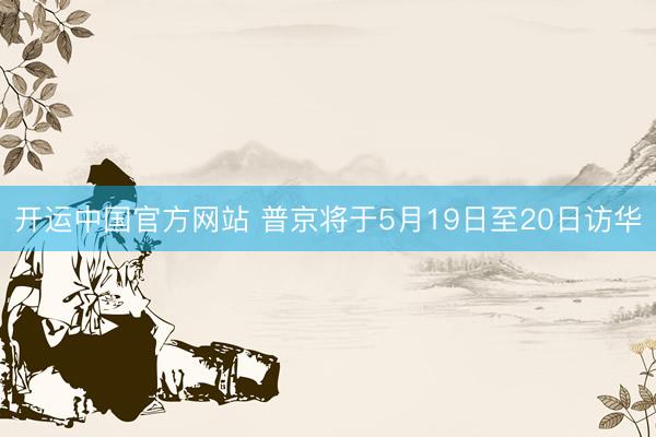 开运中国官方网站 普京将于5月19日至20日访华