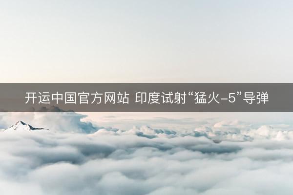 开运中国官方网站 印度试射“猛火-5”导弹