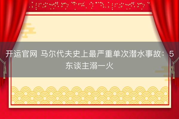 开运官网 马尔代夫史上最严重单次潜水事故:5东谈主溺一火
