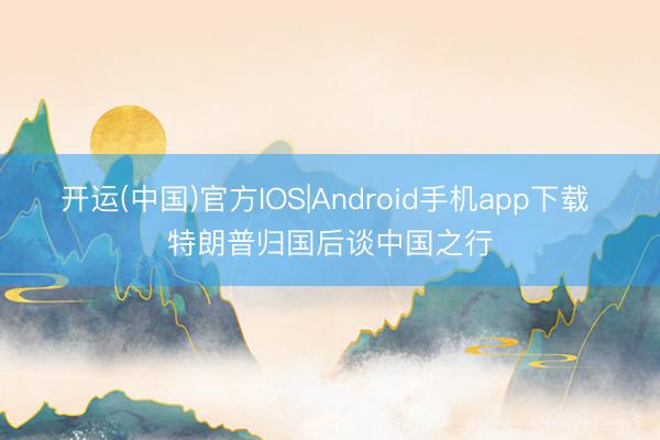开运(中国)官方IOS|Android手机app下载 特朗普归国后谈中国之行