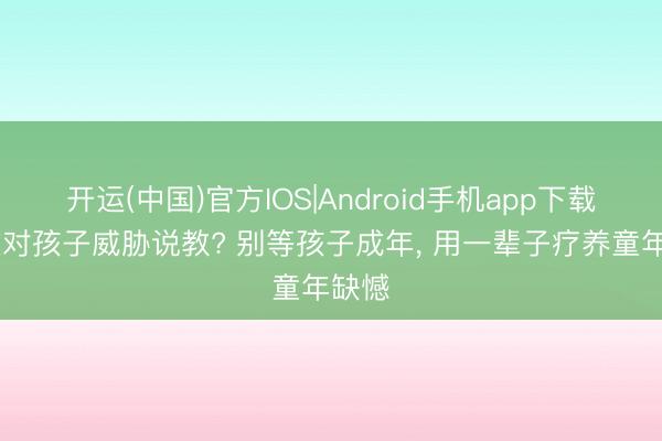 开运(中国)官方IOS|Android手机app下载 还在对孩子威胁说教? 别等孩子成年， 用一辈子疗养童年缺憾