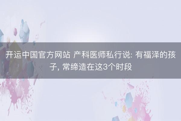 开运中国官方网站 产科医师私行说: 有福泽的孩子， 常缔造在这3个时段