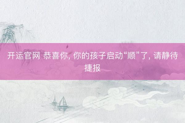 开运官网 恭喜你， 你的孩子启动“顺”了， 请静待捷报