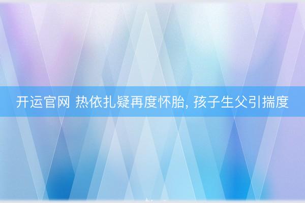 开运官网 热依扎疑再度怀胎， 孩子生父引揣度