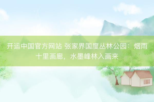 开运中国官方网站 张家界国度丛林公园：烟雨十里画廊，水墨峰林入画来