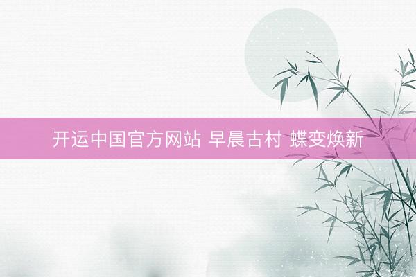 开运中国官方网站 早晨古村 蝶变焕新
