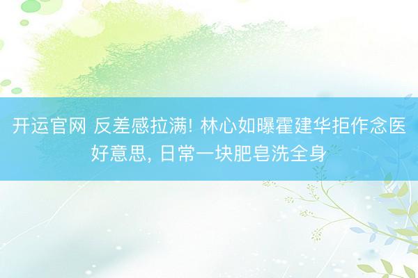 开运官网 反差感拉满! 林心如曝霍建华拒作念医好意思， 日常一块肥皂洗全身