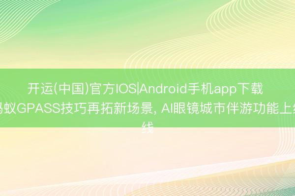 开运(中国)官方IOS|Android手机app下载 蚂蚁GPASS技巧再拓新场景， AI眼镜城市伴游功能上线