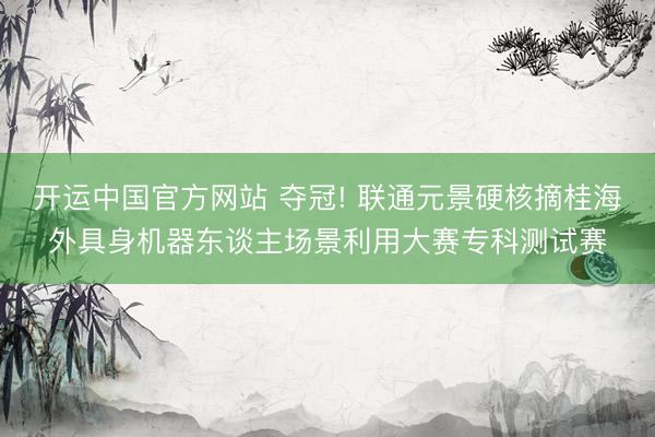 开运中国官方网站 夺冠! 联通元景硬核摘桂海外具身机器东谈主场景利用大赛专科测试赛