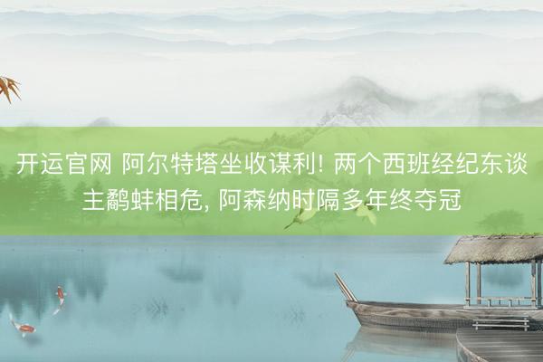 开运官网 阿尔特塔坐收谋利! 两个西班经纪东谈主鹬蚌相危， 阿森纳时隔多年终夺冠