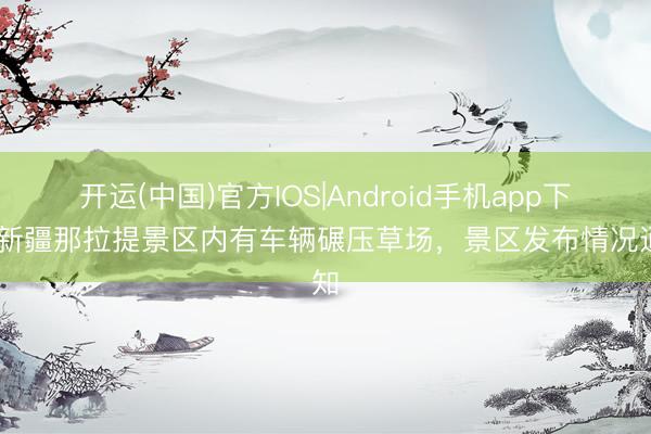 开运(中国)官方IOS|Android手机app下载 新疆那拉提景区内有车辆碾压草场，<a href=