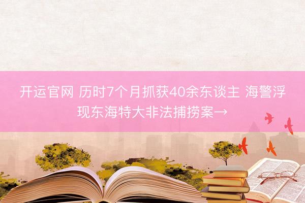 开运官网 历时7个月抓获40余东谈主 海警浮现东海特大非法捕捞案→