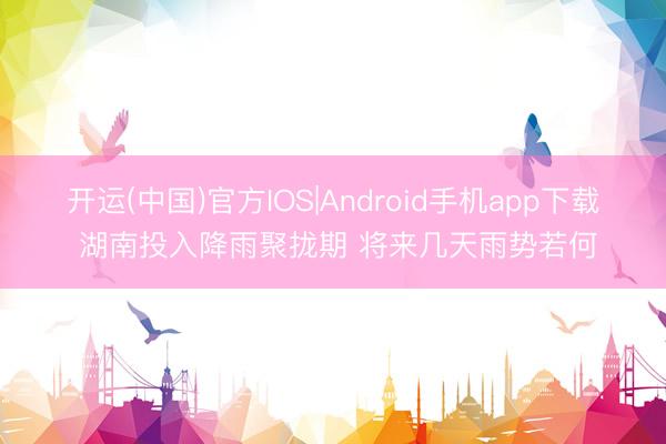 开运(中国)官方IOS|Android手机app下载 湖南投入降雨聚拢期 将来几天雨势若何