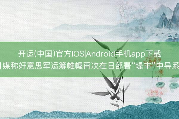 开运(中国)官方IOS|Android手机app下载 日媒称好意思军运筹帷幄再次在日部署“堤丰”中导系统