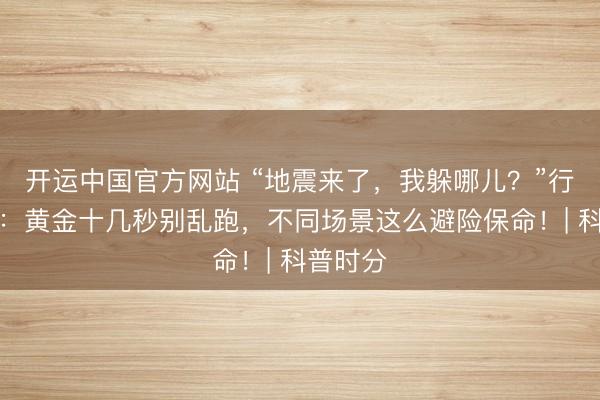 开运中国官方网站 “地震来了，我躲哪儿？”行家辅导：黄金十几秒别乱跑，不同场景这么避险保命！| 科普时分