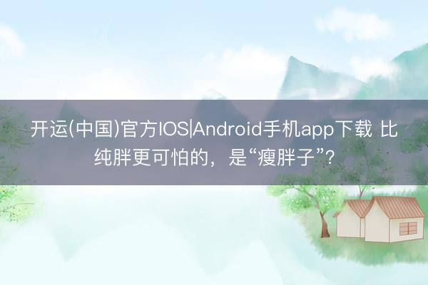 开运(中国)官方IOS|Android手机app下载 比纯胖更可怕的，是“瘦胖子”？