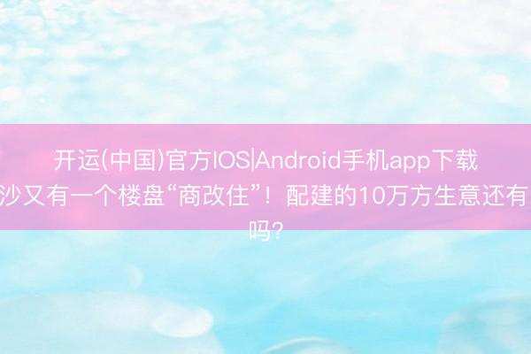 开运(中国)官方IOS|Android手机app下载 长沙又有一个楼盘“商改住”！配建的10万方生意还有吗？