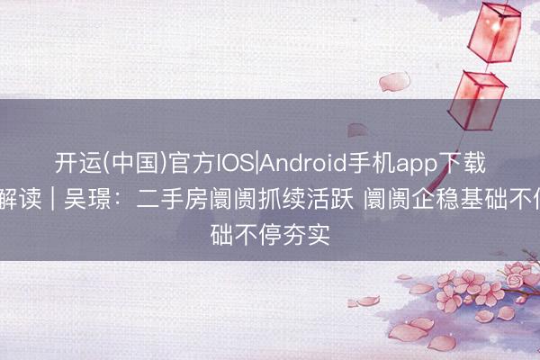 开运(中国)官方IOS|Android手机app下载 行家解读 | 吴璟：二手房阛阓抓续活跃 阛阓企稳基础不停夯实